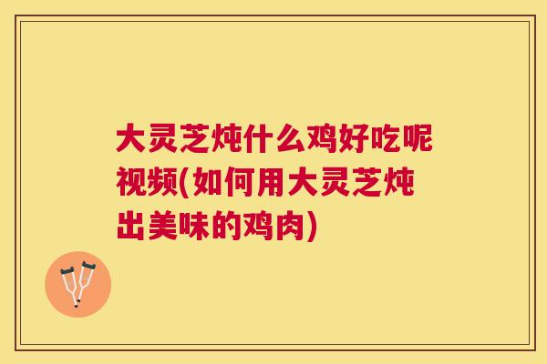 大灵芝炖什么鸡好吃呢视频(如何用大灵芝炖出美味的鸡肉)