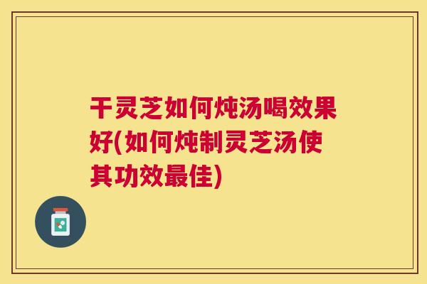 干灵芝如何炖汤喝效果好(如何炖制灵芝汤使其功效佳)