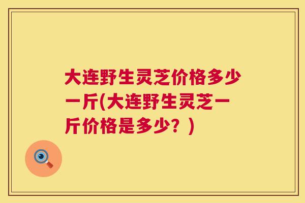 大连野生灵芝价格多少一斤(大连野生灵芝一斤价格是多少？)