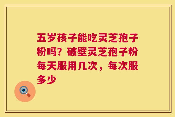 五岁孩子能吃灵芝孢子粉吗？破壁灵芝孢子粉每天服用几次，每次服多少