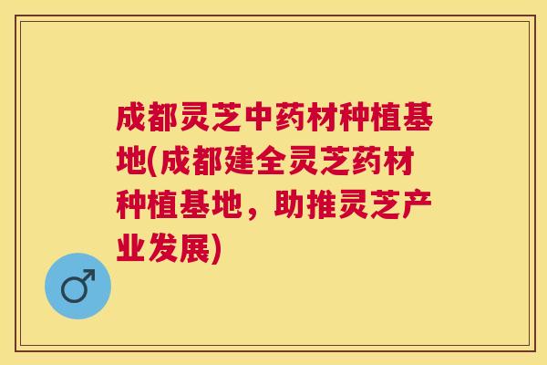 成都灵芝材种植基地(成都建全灵芝药材种植基地，助推灵芝产业发展)