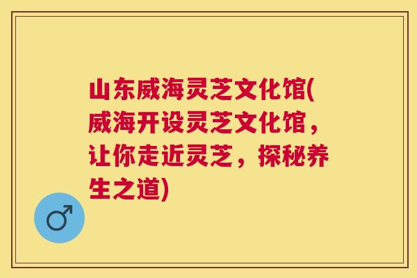 山东威海灵芝文化馆(威海开设灵芝文化馆，让你走近灵芝，探秘养生之道)