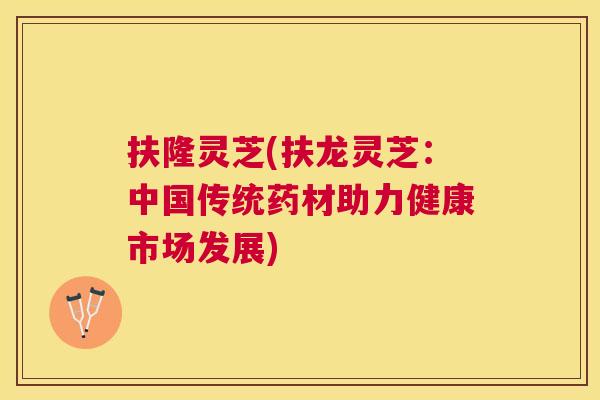 扶隆灵芝(扶龙灵芝：中国传统药材助力健康市场发展)