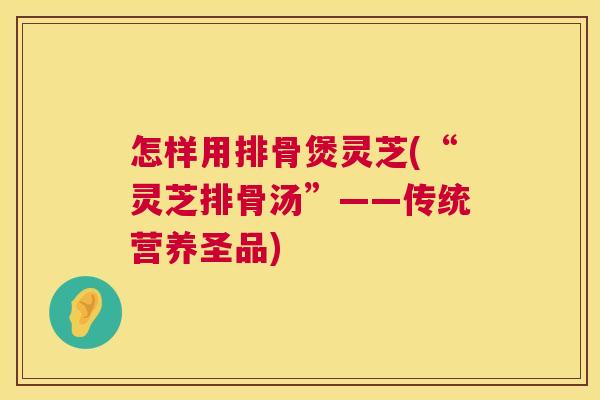 怎样用排骨煲灵芝(“灵芝排骨汤”——传统营养圣品)