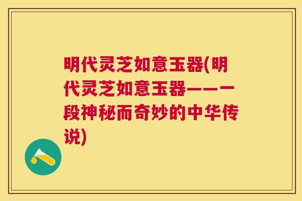 明代灵芝如意玉器(明代灵芝如意玉器——一段神秘而奇妙的中华传说)