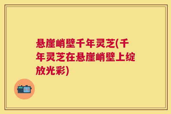 悬崖峭壁千年灵芝(千年灵芝在悬崖峭壁上绽放光彩)