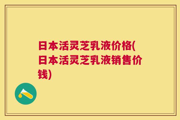 日本活灵芝乳液价格(日本活灵芝乳液销售价钱)
