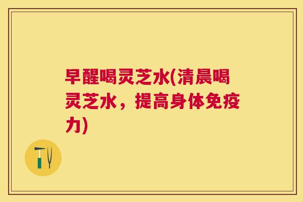 早醒喝灵芝水(清晨喝灵芝水，提高身体免疫力)