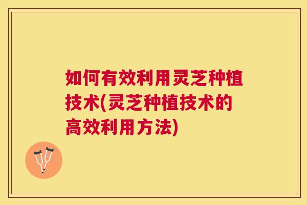 如何有效利用灵芝种植技术(灵芝种植技术的高效利用方法)