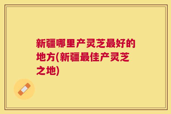 新疆哪里产灵芝好的地方(新疆佳产灵芝之地)