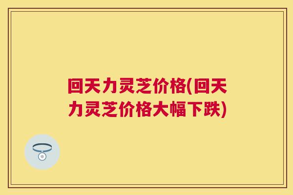 回天力灵芝价格(回天力灵芝价格大幅下跌)