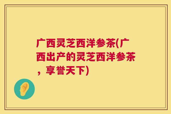 广西灵芝西洋参茶(广西出产的灵芝西洋参茶，享誉天下)