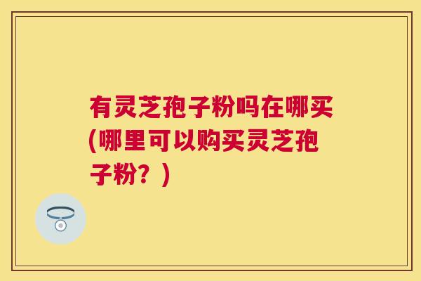 有灵芝孢子粉吗在哪买(哪里可以购买灵芝孢子粉？)