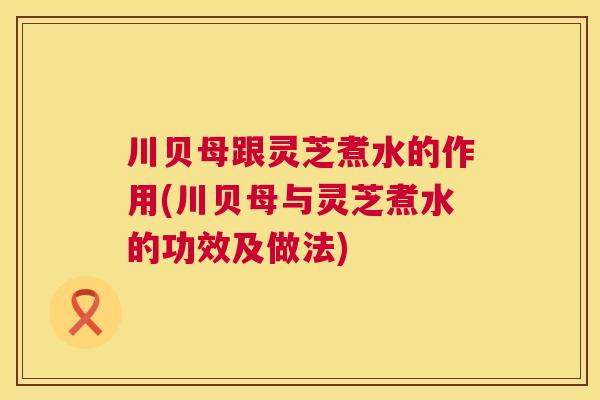 川贝母跟灵芝煮水的作用(川贝母与灵芝煮水的功效及做法)