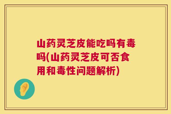 山药灵芝皮能吃吗有毒吗(山药灵芝皮可否食用和毒性问题解析)