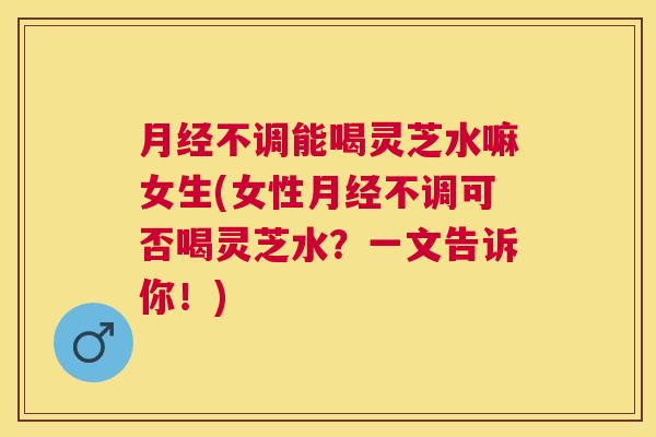不调能喝灵芝水嘛女生(女性不调可否喝灵芝水？一文告诉你！)