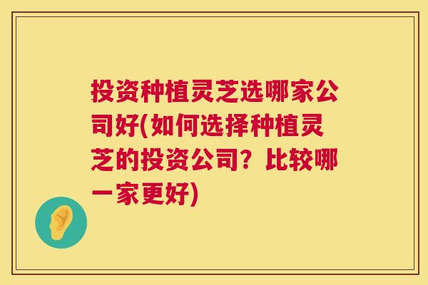 投资种植灵芝选哪家公司好(如何选择种植灵芝的投资公司？比较哪一家更好)