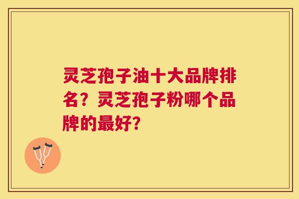 灵芝孢子油十大品牌排名？灵芝孢子粉哪个品牌的好？