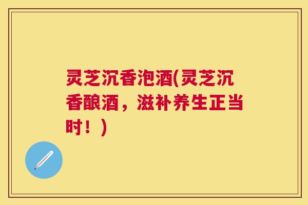 灵芝沉香泡酒(灵芝沉香酿酒，滋补养生正当时！)