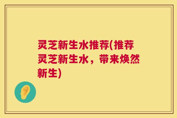 灵芝新生水推荐(推荐灵芝新生水，带来焕然新生)
