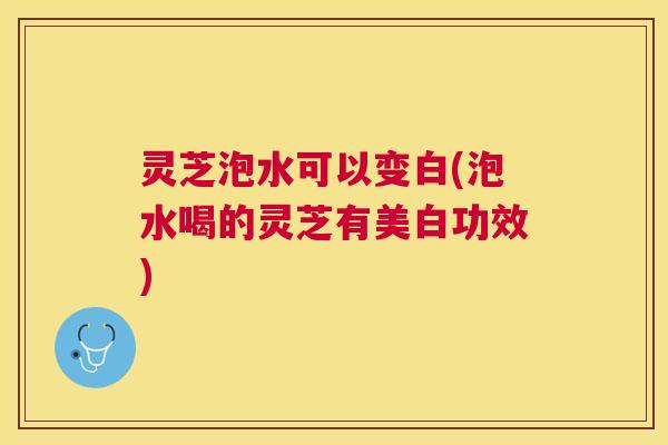 灵芝泡水可以变白(泡水喝的灵芝有美白功效)