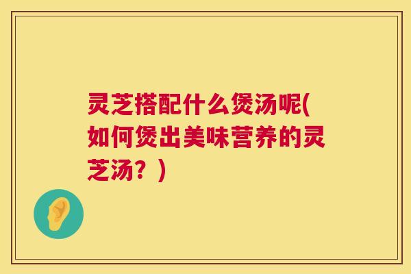 灵芝搭配什么煲汤呢(如何煲出美味营养的灵芝汤？)