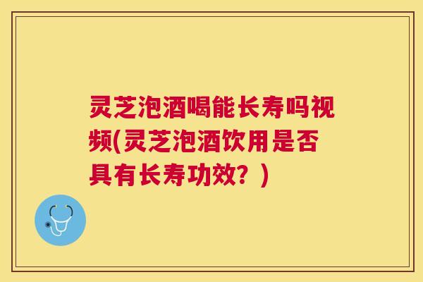 灵芝泡酒喝能长寿吗视频(灵芝泡酒饮用是否具有长寿功效？)