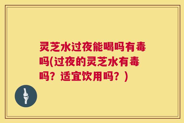 灵芝水过夜能喝吗有毒吗(过夜的灵芝水有毒吗？适宜饮用吗？)