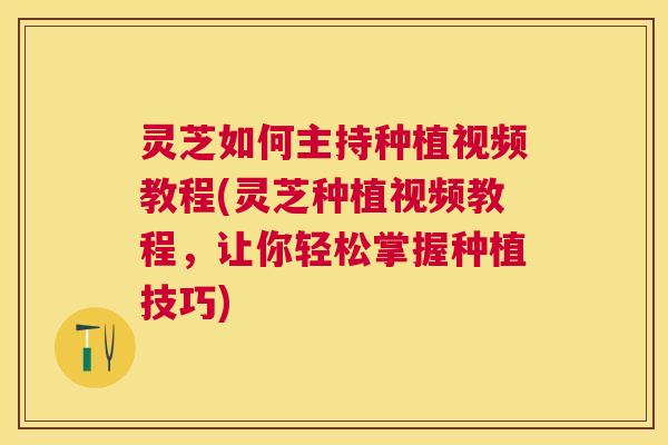灵芝如何主持种植视频教程(灵芝种植视频教程，让你轻松掌握种植技巧)