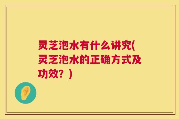 灵芝泡水有什么讲究(灵芝泡水的正确方式及功效？)