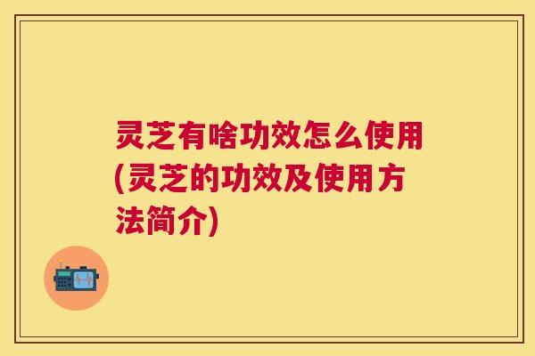 灵芝有啥功效怎么使用(灵芝的功效及使用方法简介)