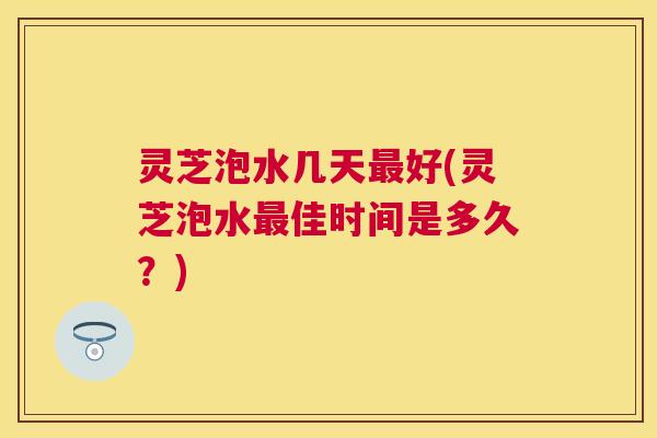 灵芝泡水几天最好(灵芝泡水最佳时间是多久？)