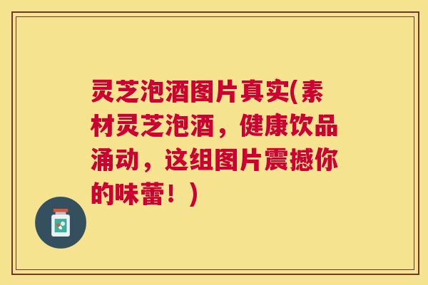 灵芝泡酒图片真实(素材灵芝泡酒，健康饮品涌动，这组图片震撼你的味蕾！)