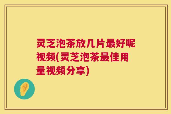 灵芝泡茶放几片最好呢视频(灵芝泡茶最佳用量视频分享)