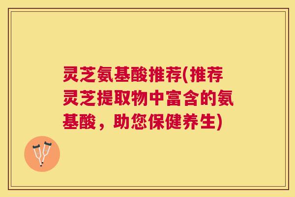 灵芝氨基酸推荐(推荐灵芝提取物中富含的氨基酸，助您保健养生)