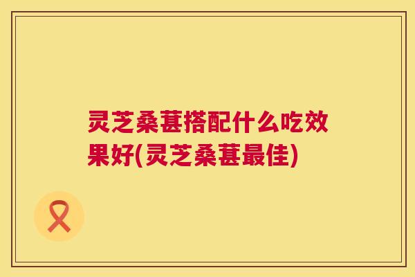 灵芝桑葚搭配什么吃效果好(灵芝桑葚佳)