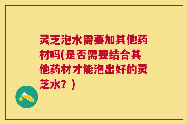 灵芝泡水需要加其他药材吗(是否需要结合其他药材才能泡出好的灵芝水？)