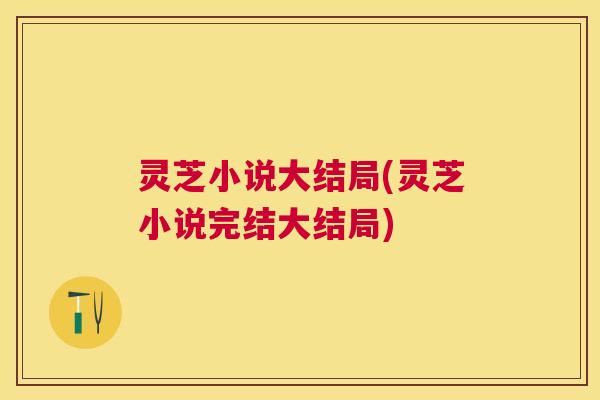 灵芝小说大结局(灵芝小说完结大结局)