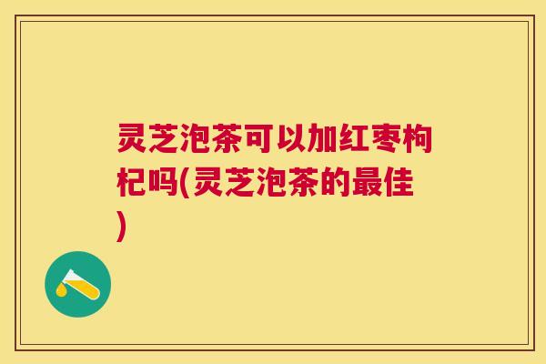 灵芝泡茶可以加红枣枸杞吗(灵芝泡茶的最佳)
