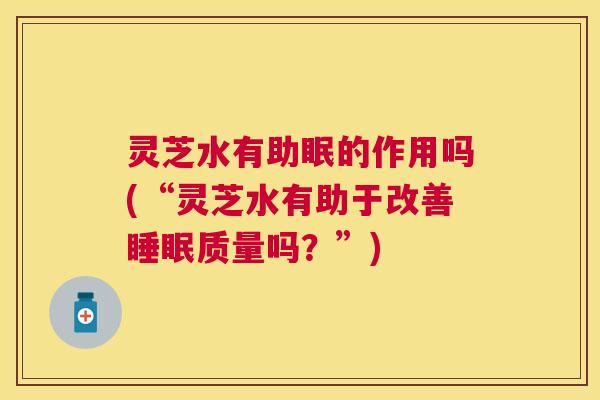 灵芝水有助眠的作用吗(“灵芝水有助于改善睡眠质量吗？”)