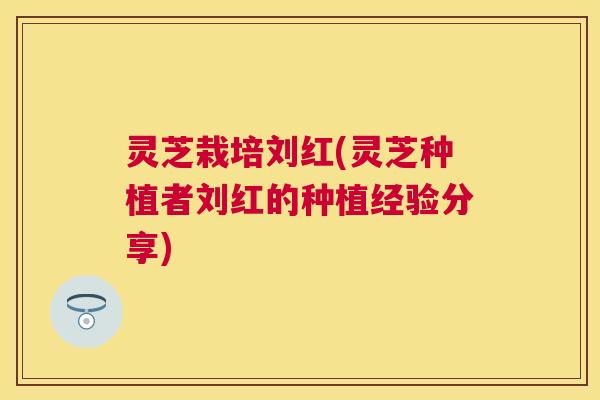 灵芝栽培刘红(灵芝种植者刘红的种植经验分享)