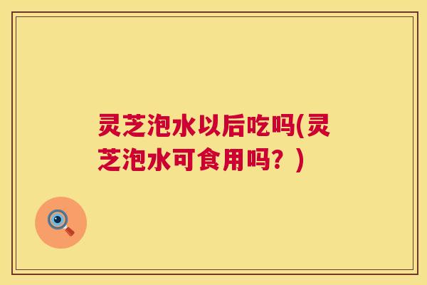 灵芝泡水以后吃吗(灵芝泡水可食用吗？)