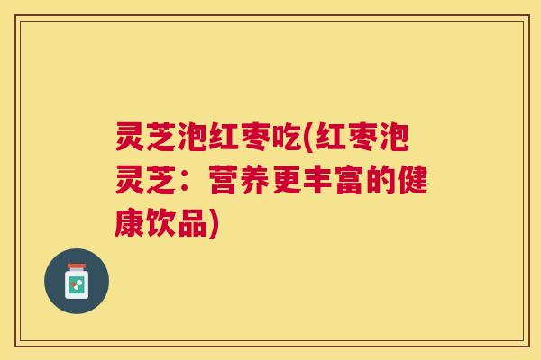 灵芝泡红枣吃(红枣泡灵芝：营养更丰富的健康饮品)