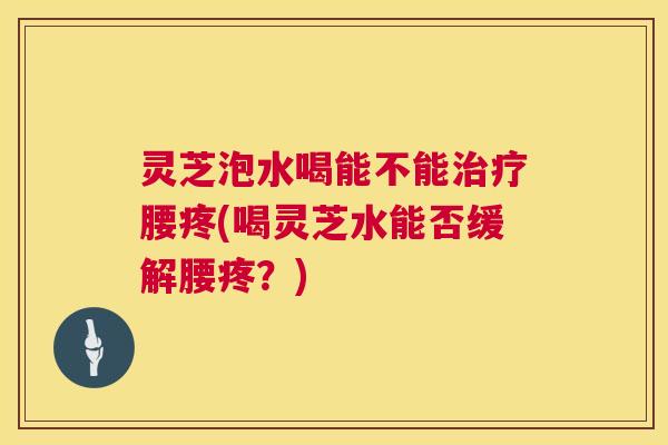 灵芝泡水喝能不能治疗腰疼(喝灵芝水能否缓解腰疼？)