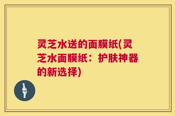 灵芝水送的面膜纸(灵芝水面膜纸：护肤神器的新选择)