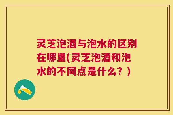 灵芝泡酒与泡水的区别在哪里(灵芝泡酒和泡水的不同点是什么？)