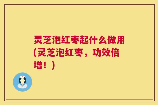 灵芝泡红枣起什么做用(灵芝泡红枣，功效倍增！)