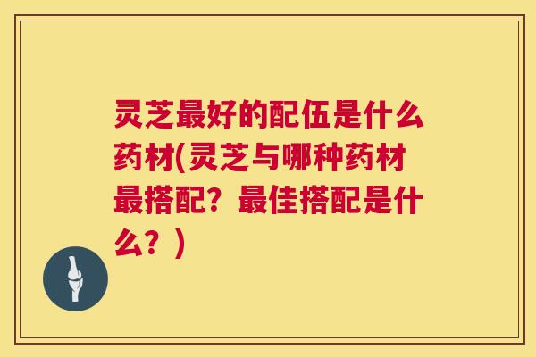 灵芝最好的配伍是什么药材(灵芝与哪种药材最搭配？最佳搭配是什么？)