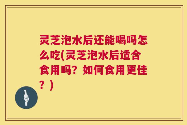 灵芝泡水后还能喝吗怎么吃(灵芝泡水后适合食用吗？如何食用更佳？)