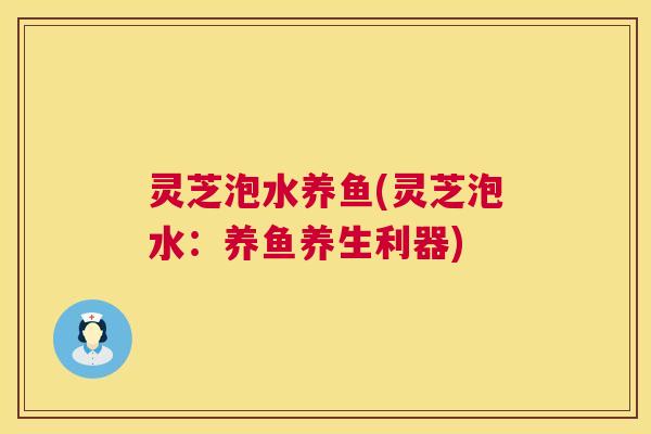 灵芝泡水养鱼(灵芝泡水：养鱼养生利器)